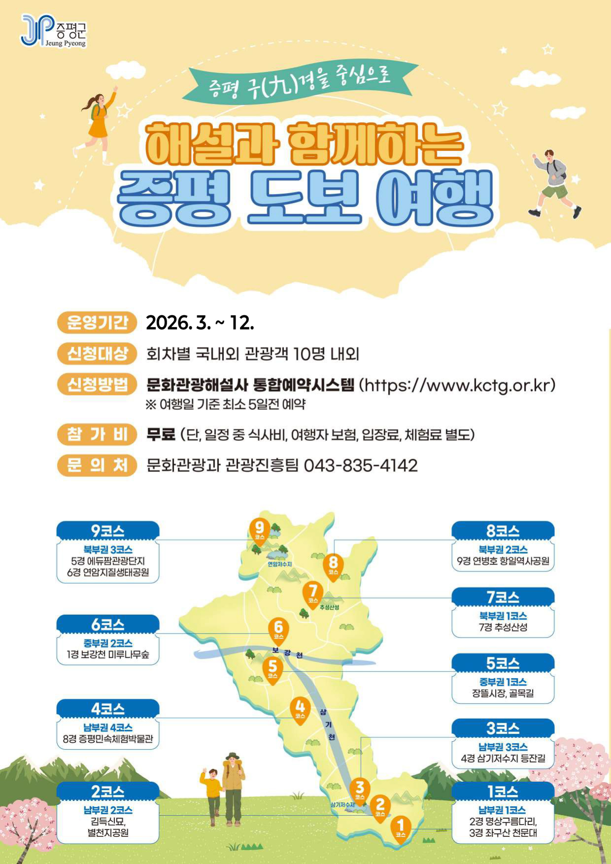 증평군
증평 구(九)경을 중심으로 해설과 함께하는 증평 도보 여행
운영기간 : 2026.3. ~ 12.
신청대상 : 회차별 국내외 관광객 10명 내외
신청방법 : 문화관광해설사 통합예약시스템 (https://www.kctg.or.kr)
※ 여행일 기준 최소 5일전 예약
참가비 : 무료 (단, 일정 중 식사비, 여행자보험, 입장료, 체험료 별도)
문의처 : 문화관광과 관광진흥팀 043-835-4142
1코스 : 남부권 1코스 2경 명상구름다리, 3경 좌구산 천문대
2코스 : 남부권 2코스 김득신묘, 별천지공원
3코스 : 남부권 3코스 4경 삼기저수지 등잔길
4코스 : 남부권 4코스 8경 증평민속체험박물관
5코스 : 중부권 1코스 장뜰시장, 골목길
6코스 : 중부권 2코스 1경 보강천 미루나무숲
7코스 : 북부권 1코스 7경추성산성
8코스 : 북부권 2코스 9경 연병호 항일역사공원
9코스 : 북부권 3코스 5경 에듀팜관광단지, 6경 연암지질생태공원