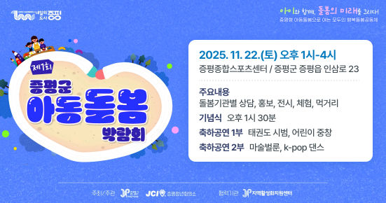 내일의 도시 증평. 아이와 함께, 돌봄의 미래를 그리다! 증평형 아동돌봄으로 여는 모두의 행복돌봄공동체
제1회 증평군 아동돌봄 박람회
주요내용 : 돌봄기관별 상담, 홍보, 전시, 체험
먹거리
기념식 : 오후 1시 30분
축하공연 1부 : 태권도 시범, 어린이 중창
축하공연 2부 : 마술벌룬, K-POP 댄스
2025. 11. 22. (토) 오후 1시~4시
증평종합스포츠센터 / 증평군 증평읍 인삼로23
주최/주관 : 증평군, 증평청년회의소
협력소 : 지역활성화지원센터