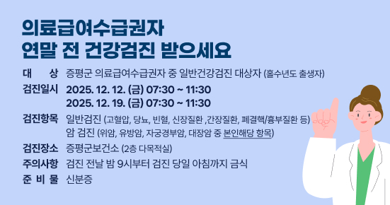 의료급여수급권자 연말 전 건강검진 받으세요
대    상 : 증평군 의료급여수급권자 중 일반건강검진 대상자(홀수년도 출생자)
검진일시 : 2025.12.12.(금) 07:30 ~ 11:30  / 2025.12.19.(금) 07:30 ~ 11:30  
검진항목 : 일반검진(고혈압, 당뇨, 빈혈, 신장질환 ,간장질환, 폐결핵/흉부질환 등) 암 검진(위암, 유방암, 자궁경부암, 대장암 중 본인해당 항목)
검진장소 : 증평군보건소(2층 다목적실) 
주의사항 : 검진 전날 밤 9시부터 검진 당일 아침까지 금식 
준 비 물 : 신분증