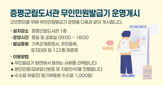증평군립도서관 무인민원발급기 운영개시
   ○ 군민편의를 위해 무인민원발급기 운영을 다음과 같이 개시합니다   
    - 설치장소 :  증평군립도서관 1층 
    - 운영시간 : 평일 및 공휴일 09:00 ~ 18:00 
    - 발급종류 : 가족관계증명서, 주민등록, 토지대장 등 122종 제증명 
    - 이용방법
     ◾무인발급기 화면에서 원하는 서류를 선택합니다
     ◾본인인증(모바일신분증 및 지문인식)을 진행합니다
     ◾수수료 무료(단 등기부등본 수수료 1.000원)