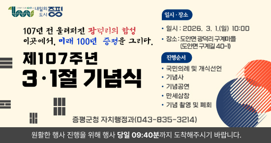 107년 전 올려진 광덕리의 함성 이곳에서, 미래 100년 증평을 그리다.

제107주년 3·1절 기념식

일시·장소

일시 : 2026. 3. 1.(일) 10:00
장소 : 도안면 광덕리 구게마을 (도안면 구게길 40-1)
진행순서

국민의례 및 개식선언
기념사
기념공연
만세삼창
기념 촬영 및 폐회
증평군청 자치행정과(043-835-3214)

원활한 행사 진행을 위해 행사 당일 09:40분까지 도착해주시기 바랍니다.