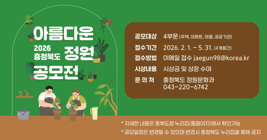 아름다운 2026 충청북도 정원 공모전

공모대상  
4부문 (주택, 아파트, 마을, 공공기관)

접수기간  
2026. 2. 1. ~ 5. 31. (4개월간)

접수방법  
이메일 접수 jaegun98@korea.kr

시상내용  
시상금 및 상장 수여

문의처  
충청북도 정원문화과  
043-220-6742

* 자세한 내용은 충북도청 누리집(홈페이지)에서 확인 가능  
* 공모일정은 변경될 수 있으며 변경시 충청북도 누리집을 통해 공지