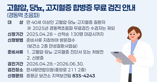 고혈압, 당뇨, 고지혈증 합병증 무료 검진 안내(경동맥 초음파)
○대    상 : 만 40세 이상인 고혈압·당뇨·고지혈증 질환자           ※ 2025년 경동맥초음파 무료검진 수검자는 제외 
○신청기간 : 2025.04.28 ~ 선착순 130명 마감시까지 
○신청방법 : 준비서류 지참하여 방문접수(보건소 2층 만성질환사업실)
○준비서류 : 1. 고혈압·당뇨·고지혈증 진단서 또는 처방전 
             2. 신분증 
○검진기간 : 2026.04.28.~2026.06.30.
○검진장소 : 한사랑연합의원(중앙로 211 2층) 
○신청문의 : 증평군 보건소 지역보건팀 ☎ 835-4243