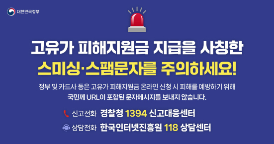 대한민국정부
고유가피해지원금 지급을 사칭한 스미싱스팸문자를 주의하세요!
정부 및 카드사 등은 고유가 피해지원금 온라인 신청 시 피해를 예방하기 위해 국민께 URL이 포함된 문자메시지를 보내지 않습니다.
신고전화 경찰청 1394 신고대응센터
상담전화 한국인터넷진흥원 118 상담센터