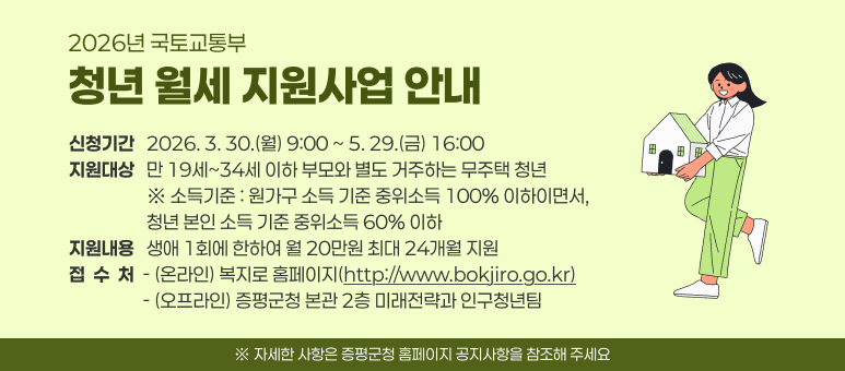2026년 국토교통부 청년 월세 지원사업 안내
 ○ 신청기간 : 2026. 3. 30.(월) 9:00 ~ 5. 29.(금) 16:00
 ○ 지원대상 : 만 19세~34세 이하 부모와 별도 거주하는 무주택 청년
  ※ 소득기준 : 원가구 소득 기준 중위소득 100% 이하이면서, 청년 본인 소득 기준 중위소득 60% 이하
 ○ 지원내용 : 생애 1회에 한하여 월 20만원 최대 24개월 지원
 ○ 접 수 처
  - (온라인) 복지로 홈페이지(http://www.bokjiro.go.kr)
  - (오프라인) 증평군청 본관 2층 미래전략과 인구청년팀
  ※ 자세한 사항은 증평군청 홈페이지 공지사항을 참조해 주세요