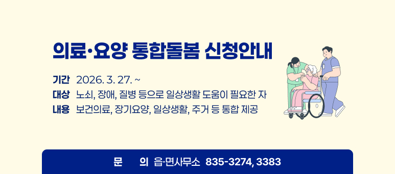의료·요양 통합돌봄 신청하세요  
기간   2026. 3. 27. ~   대상   노쇠, 장애, 질병 등으로 일상생활 도움이 필요한 자   내용   보건의료, 장기요양, 일상생활, 주거 등 통합 제공   문의   읍·면사무소 835-3274, 3383
