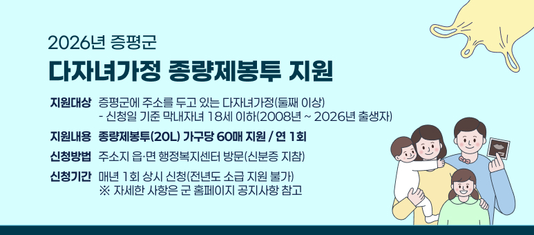2026년 증평군 다자녀가정 종량제봉투 지원
지원대상 : 증평군에 주소를 두고 있는 다자녀가정(둘째 이상)
- 신청일 기준 막내자녀 18세 이하(2008년 ~ 2026년 출생자)
지원내용 : 종량제봉투(20L) 가구당 60매 지원 / 연 1회
신청방법 : 주소지 읍·면 행정복지센터 방문(신분증 지참)
신청기간 : 매년 1회 상시 신청(전년도 소급 지원 불가)
※ 자세한 사항은 군 홈페이지 공지사항 참고