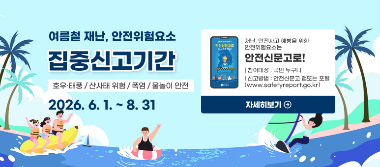 여름철 재난, 안전위험요소
재난, 안전사고 예방을 위한
안전위험요소는
집중신고기간
안전신문고로!
| 참여대상 : 국민 누구나
호우·태풍
산사태 위험
폭염
물놀이 안전
| 신고방법 : 안전신문고 앱또는 포털
(www.safetyreport.go.kr)
2026. 6. 1. ~ 8. 31
자세히보기