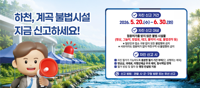 하천, 계곡 불법시설 지금 신고하세요!

✔ 자진 신고 기간
2026. 5. 20.(수) ~ 6. 30.(화)

✔ 자진 신고 대상
점용허가를 받지 않은 불법 시설물
(평상, 그늘막, 방갈로, 데크, 물막이 시설, 불법경작 등)
※ 일반인과 업소 구분 없이 모든 불법행위 금지
※ 사유지라도 점용허가 없이 하천구역 내 불법행위 금지

✔ 자진 신고 시

자진 철거가 가능하도록 충분한 철거 기간 부여 (단, 상행위는 제외)
변상금, 과태료, 이행강제금 부과 제외, 형사책임 면책
철거 방법 및 절차 등 행정 컨설팅 지원
☎ 신고 방법 : 관할 시·군·구청 방문 또는 유선 신고
