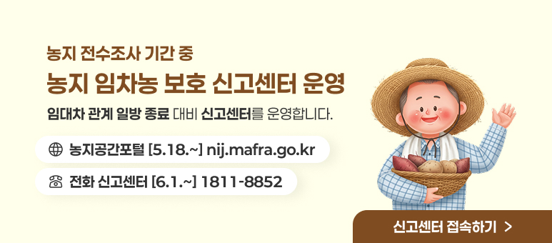 농지 전수조사 기간 중
농지 임차농 보호 신고센터 운영
임대차 관계 일방 종료 대비 신고센터를 운영합니다.
농지공간포털 [5.18.~] nij.mafra.go.kr
전화 신고센터 [6.1.~] 1811-8852
신고센터 접속하기