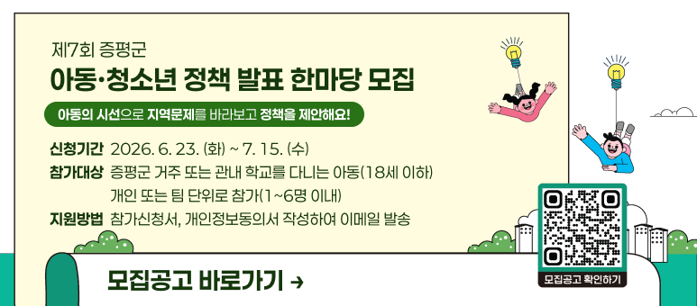 제7회 증평군
아동·청소년 정책 발표 한마당 모집
아동의 시선으로 지역문제를 바라보고 정책을 제안해요!
신청기간  2026. 6. 23. (화) ~ 7. 15. (수)
참가대상  증평군 거주 또는 관내 학교를 다니는 아동(18세 이하)
                  개인 또는 팀 단위로 참가(1~6명 이내)
지원방법  참가신청서, 개인정보동의서 작성하여 이메일 발송
모집공고 바로가기 →