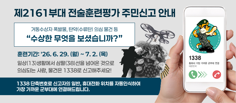 제2161부대 전술훈련평가 주민신고 안내
거동수상자 폭발물, 탄약(수류탄) 의심 물건 등
“수상한 무엇을 보셨습니까?”
훈련기간: '26. 6. 29. (월) ~ 7. 2. (목)
일상(13)생활에서 삼팔(38)선을 넘어온 것으로
의심되는 사람, 물건은 1338로 신고해주세요!
1338 단축번호로 신고자의 일반, 휴대전화 위치를 자동인식하여
가장 가까운 군부대에 연결해드립니다.