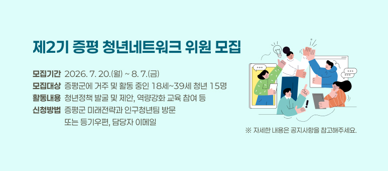제2기 증평 청년네트워크 위원 모집
모집기간  2026. 7. 20.(월) ~ 8. 7.(금)
모집대상  증평군에 거주 및 활동 중인 18세~39세 청년 15명
활동내용  청년정책 발굴 및 제안, 역량강화 교육 참여 등
신청방법  증평군 미래전략과 인구청년팀 방문 
                  또는 등기우편, 담당자 이메일
※ 자세한 내용은 공지사항을 참고해주세요.
군 홈페이지 – 군정소식 – 모집/공고 – 고시공고 – 네트워크 검색