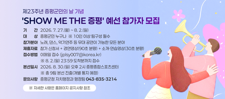 제23주년 증평군민의 날 기념
'SHOW ME THE 증평' 예선 참가자 모집
기기간간   2026. 7. 27.(월) ~ 8. 2.(일)
대대상상   증평군민 누구나  ※ 10인 이상 팀구성 필수
참가분야   노래, 댄스, 악기연주 등 무대 공연이 가능한 모든 분야
제출자료   참가 신청서 + 경연영상(90초 분량) + 소개·연습영상(30초 분량)
접수방법   이메일 접수 (jplsy007@korea.kr) 
                   ※ 8. 2.(일) 23:59 도착분까지 접수
본선일시   2026. 8. 30.(일) 오후 2시 증평종합스포츠센터
                   ※ 총 9팀 본선 진출(개별 통지 예정)
문의사항   증평군청 자치행정과 행정팀 043-835-3214
※ 자세한 사항은 홈페이지 공지사항 참조
