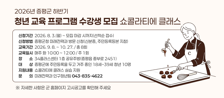 026년 증평군 하반기 청년 교육 프로그램 수강생 모집
 - 쇼콜라티에 클래스 -
 ○ 신청기간 : 2026. 8. 3.(월) ~ 모집 마감 시까지(선착순 접수)
 ○ 신청방법 : 증평군청 미래전략과 방문 신청(신분증, 주민등록등본 지참)
 ○ 교육기간 : 2026. 9. 8. ~ 10. 27. / 총 8회
 ○ 교육일시 : 매주 화 10:00 ~ 12:00 / 주 1회
 ○ 장    소 : 34플러스센터 1층 공유주방(증평읍 중부로 2451)
 ○ 대    상 : 증평군에 주민등록을 두고 거주 중인 18세~39세 청년 10명
 ○ 지원내용 : 쇼콜라티에 클래스 실습 지원
 ○ 문    의 : ☎043-835-4622(미래전략과 인구청년팀)
  ※ 자세한 사항은 군 홈페이지 고시공고를 확인해 주세요