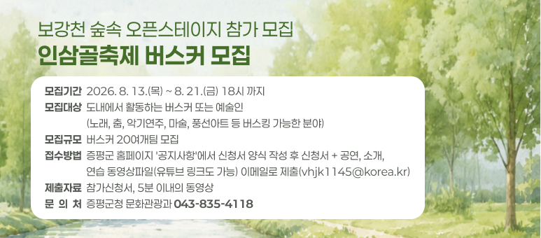 보강천 숲속 오픈스테이지 참가 모집 인삼골축제 버스커 모집
모집기간  2026. 8. 13.(목) ~ 8. 21.(금) 18시 까지 모집대상  도내에서 활동하는 버스커 또는 예술인
                  (노래, 춤, 악기연주, 마술, 풍선아트 등 버스킹 가능한 분야) 모집규모  버스커 20여개팀 모집 접수방법  증평군 홈페이지 '공지사항'에서 신청서 양식 작성 후 신청서 + 공연, 소개,
                  연습 동영상파일(유튜브 링크도 가능) 이메일로 제출(vhjk1145@korea.kr) 제출자료  참가신청서, 5분 이내의 동영상 문  의  처  증평군청 문화관광과 043-835-4118
