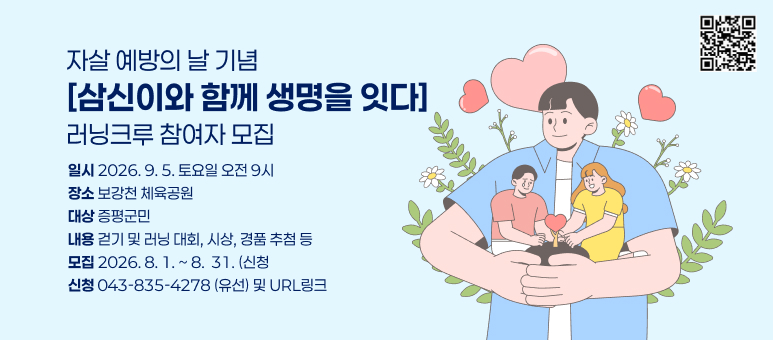 자살 예방의 날 기념 [삼신이와 함께 생명을 잇다]러닝크루 참여자 모집
일시 2026. 9. 5. 토요일 오전 9시
장소 보강천 체육공원
대상 증평군민
내용 걷기 및 러닝 대회, 시상, 경품 추첨 등
모집 2026.8. 1 .~ 8. 31.(신청
신청 043-835-4278 (유선) 및 URL링크