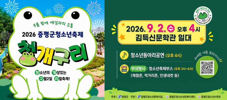 우물 밖에 세상과의 소통
2026 증평군청소년축제
청개구리
2026.9.2.4 오후 4시
김득신문학관 일대
청소년동아리공연 (오후 4시)
자세한 내
*내용 보디가기!!!
청소년의
성있는
7월2일 4 얼축제!
부대행사 : 청소년축제부스 (오후 3시~6시)
(체험존, 먹거리존, 인생네컷 등)
주최 | 증평군 주관 증평군청소년문화의집, 증평군청소년상담복지센터,증평군청소년수련관