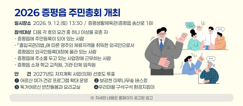 2026 증평읍 주민총회 개최
일시장소  2026. 9. 12.(토) 13:30  /  증평생활체육관(증평읍 송산로 18)
참석대상  다음 각 호의 요건 중 하나 이상을 갖춘 자
- 증평읍에 주민등록이 되어 있는 사람
- 「출입국관리법」에 따른 영주의 체류자격을 취득한 외국인으로서
   증평읍의 외국인등록대장에 올라 있는 사람
- 증평읍에 주소를 두고 있는 사업장에 근무하는 사람
- 증평읍 소재 학교 교직원, 기관·단체 임직원
안안전건  2027년도 자치계획 사업(의제) 선호도 투표
➊ 어르신 여가‧건강 프로그램 확대 운영      ➋ 보강천 미루나무숲 버스킹
➌ 독거어르신 반찬돌봄과 요리교실             ➍우리마을 구석구석 환경지킴이
※ 자세한 내용은 홈페이지 공고문 참고