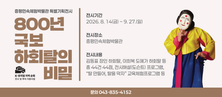 증평민속체험박물관 특별기획전시 800년, 국보 하회탈의 비밀
○ 전시기간 : 2026. 8. 14(금) ~ 9. 27.(일) 
○ 전시장소 : 증평민속체험박물관 
○ 전시내용 : 김동표 장인 하회탈, 이희복 도예가 하회탈 등 총 44건 44점, 전시해설(도슨트) 프로그램, “탈 만들어, 탈을 막자” 교육체험프로그램 등
○ 문의 : 043-835-4152