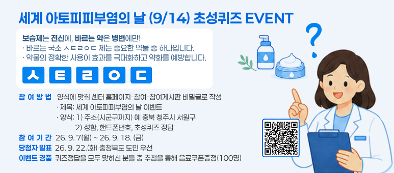 세계 아토피피부염의 날 (9/14) 초성퀴즈 EVENT
보습제는 전신에, 바르는 약은 병변에만! &middot; 바르는 국소 ㅅㅌㄹㅇㄷ 제는 중요한 약물 중 하나입니다. &middot; 약물의 정확한 사용이 효과를 극대화하고 약화를 예방합니다.
참여방법  양식에 맞춰 센터 홈페이지-참여-참여게시판 비밀글로 작성                         &middot; 제목: 세계 아토피피부염의 날 이벤트                         &middot; 양식: 1) 주소(시군구까지) 예 충북 청주시 서원구                                     2) 성함, 핸드폰번호, 초성퀴즈 정답 참여기간 26. 9. 7(월) ~ 26. 9. 18. (금) 당첨자 발표  26. 9. 22.(화) 충청북도 도민 우선 이벤트 경품  퀴즈정답을 모두 맞히신 분들 중 추첨을 통해 음료쿠폰증정(100명)