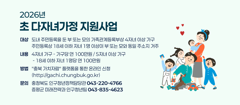 2026년
초 다자녀가정 지원사업
대상
도내 주민등록을 둔 부 또는 모의 가족관계등록부상 4자녀 이상 가구
주민등록상 18세 이하 자녀 1명 이상이 부 또는 모와 동일 주소지 거주
내용
4자녀 가구 - 가구당 연 100만원 / 5자녀 이상 가구
 - 18세 이하 자녀 1명당 연 100만원
방법
"충북 가치자람" 플랫폼을 통한 온라인 신청
(http://gachi.chungbuk.go.kr)
문의
충청북도 인구청년정책담당관 043-220-4766
증평군 미래전략과 인구청년팀 043-835-4623