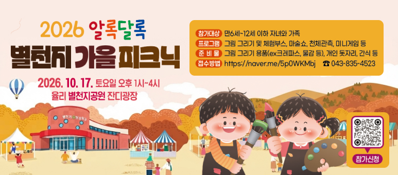 2026 알록달록
별천지 가을 피크닉
2026. 10. 17. 토요일 오후 1시~4시
율리 별천지공원 잔디광장
참가대상 만6세~12세 이하 자녀와 가족
프로그램 그림 그리기 및 체험부스, 마술쇼, 천체관측, 미니게임 등
준 비 물 그림 그리기 용품(ex크레파스, 물감 등), 개인 돗자리, 간식 등
접수방법 https://naver.me/5p0WKMbj 043-835-4523
참가신청