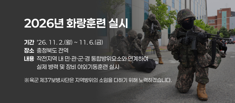 2026년 화랑훈련 실시
기간  &lsquo;26. 11. 2.(월) ~ 11. 6.(금)
장소  충청북도 전역
내용  작전지역 내 민&middot;관&middot;군&middot;경 통합방위요소와 연계하여            실제 병력 및 장비 야외기동훈련 실시
※육군 제37보병사단은 지역방위의 소임을 다하기 위해 노력하겠습니다.